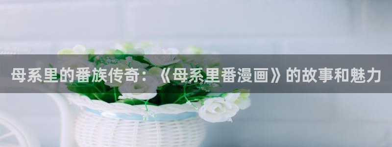 新新app漫画：母系里的番族传奇：《母系里番漫画》的故事和魅力